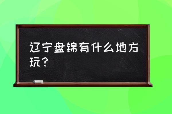 辽宁盘锦旅游景点大全 辽宁盘锦有什么地方玩？