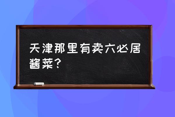 六必居酱菜专卖店 天津那里有卖六必居酱菜？