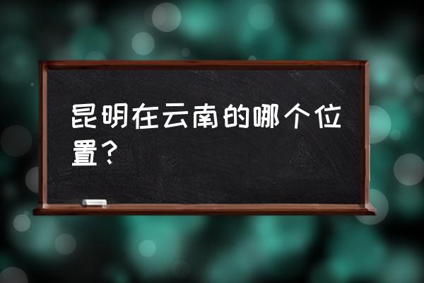 昆明在云南的哪个部位 昆明在云南的哪个位置？